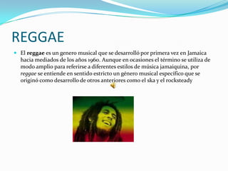 REGGAE
 El reggae es un genero musical que se desarrolló por primera vez en Jamaica
  hacia mediados de los años 1960. Aunque en ocasiones el término se utiliza de
  modo amplio para referirse a diferentes estilos de música jamaiquina, por
  reggae se entiende en sentido estricto un género musical específico que se
  originó como desarrollo de otros anteriores como el ska y el rocksteady
 