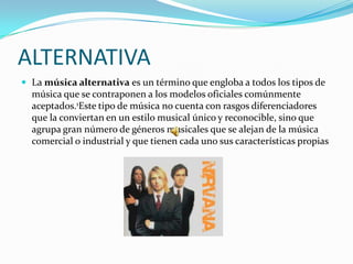 ALTERNATIVA
 La música alternativa es un término que engloba a todos los tipos de
  música que se contraponen a los modelos oficiales comúnmente
  aceptados.1Este tipo de música no cuenta con rasgos diferenciadores
  que la conviertan en un estilo musical único y reconocible, sino que
  agrupa gran número de géneros musicales que se alejan de la música
  comercial o industrial y que tienen cada uno sus características propias
 