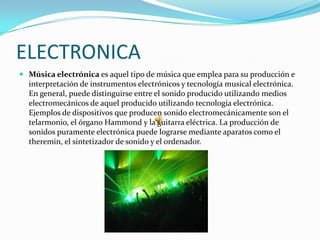 ELECTRONICA
 Música electrónica es aquel tipo de música que emplea para su producción e
  interpretación de instrumentos electrónicos y tecnología musical electrónica.
  En general, puede distinguirse entre el sonido producido utilizando medios
  electromecánicos de aquel producido utilizando tecnología electrónica.
  Ejemplos de dispositivos que producen sonido electromecánicamente son el
  telarmonio, el órgano Hammond y la guitarra eléctrica. La producción de
  sonidos puramente electrónica puede lograrse mediante aparatos como el
  theremin, el sintetizador de sonido y el ordenador.
 