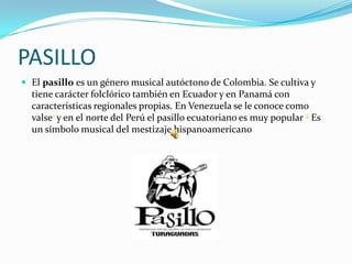 PASILLO
 El pasillo es un género musical autóctono de Colombia. Se cultiva y
  tiene carácter folclórico también en Ecuador y en Panamá con
  características regionales propias. En Venezuela se le conoce como
  valse1 y en el norte del Perú el pasillo ecuatoriano es muy popular 2 Es
  un símbolo musical del mestizaje hispanoamericano
 