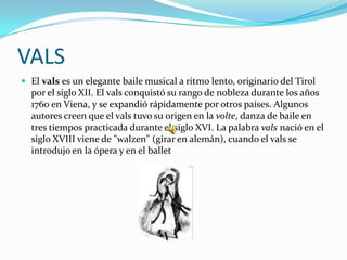 VALS
 El vals es un elegante baile musical a ritmo lento, originario del Tirol
  por el siglo XII. El vals conquistó su rango de nobleza durante los años
  1760 en Viena, y se expandió rápidamente por otros países. Algunos
  autores creen que el vals tuvo su origen en la volte, danza de baile en
  tres tiempos practicada durante el siglo XVI. La palabra vals nació en el
  siglo XVIII viene de "walzen" (girar en alemán), cuando el vals se
  introdujo en la ópera y en el ballet
 