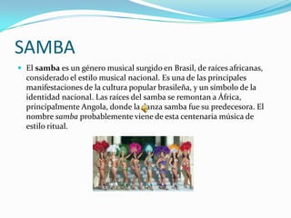 SAMBA
 El samba es un género musical surgido en Brasil, de raíces africanas,
  considerado el estilo musical nacional. Es una de las principales
  manifestaciones de la cultura popular brasileña, y un símbolo de la
  identidad nacional. Las raíces del samba se remontan a África,
  principalmente Angola, donde la danza samba fue su predecesora. El
  nombre samba probablemente viene de esta centenaria música de
  estilo ritual.
 