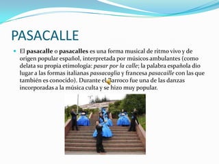 PASACALLE
 El pasacalle o pasacalles es una forma musical de ritmo vivo y de
  origen popular español, interpretada por músicos ambulantes (como
  delata su propia etimología: pasar por la calle; la palabra española dio
  lugar a las formas italianas passacaglia y francesa pasacaille con las que
  también es conocido). Durante el Barroco fue una de las danzas
  incorporadas a la música culta y se hizo muy popular.
 