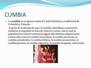CUMBIA
 La cumbia es un género musical y baile folclórico y tradicional de
  Colombia y Panamá.
  A partir de la década de 1940, la cumbia colombiana comercial o
  moderna se expandió al resto de América Latina, tras lo cual se
  popularizó en todo el continente siguiendo distintas adaptaciones
  comerciales como la cumbia venezolana, la cumbia mexicana, la
  cumbia salvadoreña, la cumbia chilena, la cumbia ecuatoriana, la
  cumbia peruana, la cumbia argentina, la cumbia uruguaya, entre otras.
 