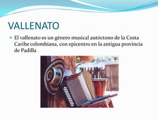 VALLENATO
 El vallenato es un género musical autóctono de la Costa
  Caribe colombiana, con epicentro en la antigua provincia
  de Padilla
 