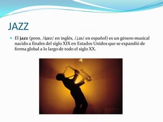 JAZZ
 El jazz (pron. /ʤæz/ en inglés, /ʝas/ en español) es un género musical
  nacido a finales del siglo XIX en Estados Unidos que se expandió de
  forma global a lo largo de todo el siglo XX.
 