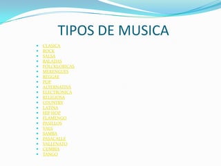 TIPOS DE MUSICA
   CLASICA
   ROCK
   SALSA
   BALADAS
   FOLCKLORICAS
   MERENGUES
   REGGAE
   POP
   ALTERNATIVA
   ELECTRONICA
   RELIGIOSA
   COUNTRY
   LATINA
   HIP HOP
   FLAMENGO
   PASILLOS
   VALS
   SAMBA
   PASACALLE
   VALLENATO
   CUMBIA
   TANGO
 