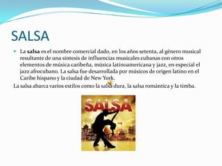 SALSA
 La salsa es el nombre comercial dado, en los años setenta, al género musical
   resultante de una síntesis de influencias musicales cubanas con otros
   elementos de música caribeña, música latinoamericana y jazz, en especial el
   jazz afrocubano. La salsa fue desarrollada por músicos de origen latino en el
   Caribe hispano y la ciudad de New York.
La salsa abarca varios estilos como la salsa dura, la salsa romántica y la timba.
 