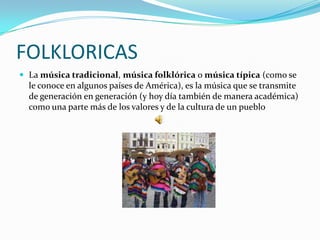 FOLKLORICAS
 La música tradicional, música folklórica o música típica (como se
  le conoce en algunos países de América), es la música que se transmite
  de generación en generación (y hoy día también de manera académica)
  como una parte más de los valores y de la cultura de un pueblo
 