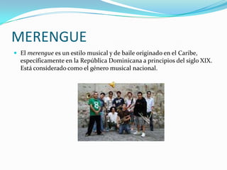 MERENGUE
 El merengue es un estilo musical y de baile originado en el Caribe,
  específicamente en la República Dominicana a principios del siglo XIX.
  Está considerado como el género musical nacional.
 