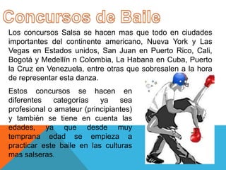 Los concursos Salsa se hacen mas que todo en ciudades
importantes del continente americano, Nueva York y Las
Vegas en Estados unidos, San Juan en Puerto Rico, Cali,
Bogotá y Medellín n Colombia, La Habana en Cuba, Puerto
la Cruz en Venezuela, entre otras que sobresalen a la hora
de representar esta danza.
Estos concursos se hacen en
diferentes    categorías   ya    sea
profesional o amateur (principiantes)
y también se tiene en cuenta las
edades, ya que desde muy
temprana edad se empieza a
practicar este baile en las culturas
mas salseras.
 