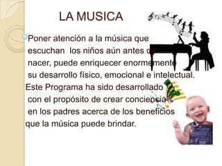 LA MUSICA
Poner atención a la música que
escuchan los niños aún antes de
nacer, puede enriquecer enormemente
su desarrollo físico, emocional e intelectual.
Este Programa ha sido desarrollado
con el propósito de crear conciencia
en los padres acerca de los beneficios
que la música puede brindar.
 