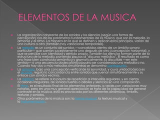    La organización coherente de los sonidos y los silencios (según una forma de
    percepción) nos da los parámetros fundamentales de la música, que son la melodía, la
    armonía y el ritmo. La manera en la que se definen y aplican estos principios, varían de
    una cultura a otra (también hay variaciones temporales).
   La melodía es un conjunto de sonidos —concebidos dentro de un ámbito sonoro
    particular— que suenan sucesivamente uno después de otro (concepción horizontal), y
    que se percibe con identidad y sentido propio. También los silencios forman parte de la
    estructura de la melodía, poniendo pausas al "discurso melódico". El resultado es como
    una frase bien construida semántica y gramaticalmente. Es discutible —en este
    sentido— si una secuencia dodecafónica podría ser considerada una melodía o no.
    Cuando hay dos o más melodías simultáneas se denomina contrapunto.
   La armonía, bajo una concepción vertical de la sonoridad, y cuya unidad básica es
    el acorde, regula la concordancia entre sonidos que suenan simultáneamente y su
    enlace con sonidos vecinos.
   La métrica, se refiere a la pauta de repetición a intervalos regulares, y en ciertas
    ocasiones irregulares, de sonidos fuertes o débiles y silencios en una composición.
   El ritmo, es el resultado final de los elementos anteriores, a veces con variaciones muy
    notorias, pero en una muy general apreciación se trata de la capacidad de generar
    contraste en la música, esto es provocado por las diferentes dinámicas, timbres,
    texturas y sonidos.
   Otros parámetros de la música son: la forma musical, la textura musical y
    la instrumentación.
 