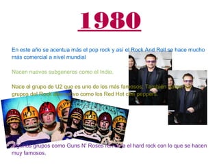 1980
En este año se acentua más el pop rock y así el Rock And Roll se hace mucho
más comercial a nivel mundial
Nacen nuevos subgeneros como el Indie.
Nace el grupo de U2 que es uno de los más famosos; También nacen los
grupos del Rock alternativo como los Red Hot chili peppers.
Algunos grupos como Guns N' Roses remarca el hard rock con lo que se hacen
muy famosos.
 