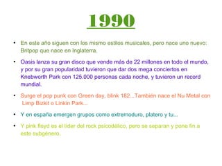 1990
●
En este año siguen con los mismo estilos musicales, pero nace uno nuevo:
Britpop que nace en Inglaterra.
●
Oasis lanza su gran disco que vende más de 22 millones en todo el mundo,
y por su gran popularidad tuvieron que dar dos mega conciertos en
Knebworth Park con 125.000 personas cada noche, y tuvieron un record
mundial.
●
Surge el pop punk con Green day, blink 182...También nace el Nu Metal con
Limp Bizkit o Linkin Park...
●
Y en españa emergen grupos como extremoduro, platero y tu...
●
Y pink floyd es el líder del rock psicodélico, pero se separan y pone fin a
este subgénero.
 