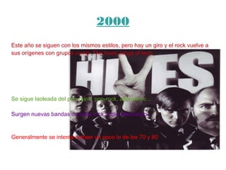 2000
Este año se siguen con los mismos estilos, pero hay un giro y el rock vuelve a
sus orígenes con grupos como: The hives, kings of leon.
Se sigue laoleada del pop-punk, pop-rock, alternative...
Surgen nuevas bandas de indie rock, indie alternativo...
Generalmente se intenta extraer un poco lo de los 70 y 80
 