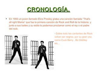 CRONOLOGÍA.CRONOLOGÍA.
●
En 1950 un joven llamado Elvis Presley graba una canción llamada “That's
all right Mama” que fue la primera canción de Rock and Roll de la historia, y
junto a sus bailes y su estilo lo podemos proclamar como el rey o el padre
del rock.
· Sobre todo los cantantes de Rock
solían ser negros, por su gran voz,
como Cuck Berry , Bo Diddley
etc...
 