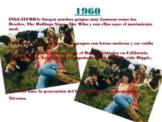 1960
INGLATERRA: Surgen muchos grupos muy famosos como los
Beatles, The Rollings Stone, The Who y con ellos nace el movimiento
mod.
USA: surge el surf rock que son grupos con letras surferas y ese estilo
de vida
sin preocupaciones, también nace el Rock psicológico en California
con The Doors, Love... e iba acompañado de un estilo de vida Hippie.
En 1969 nace la generación del Grunge donde más tarde se une
Nirvana.
 