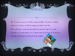 MERENGE
 El merengue proviene de los bailes originarios de África (la calenda y la chicha)
traídos por los esclavos; son bailes de pareja que se hacían al aire libre.
 La clase alta no aceptó esta danza hasta bien avanzado el siglo XX, por esta
vinculación con la música africana y por el aspecto erótico de las letras; de los barracones
de esclavos el baile pasó a los salones de la alta sociedad.
 