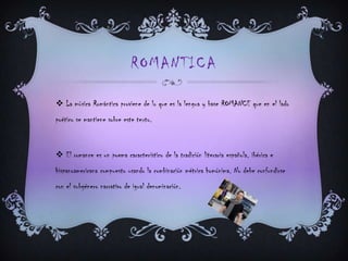 ROMANTICA
 La música Romántica proviene de lo que es la lengua y base ROMANCE que en el lado
poético se mantiene sobre este texto.
 El romance es un poema característico de la tradición literaria española, ibérica e
hispanoamericana compuesto usando la combinación métrica homónima. No debe confundirse
con el subgénero narrativo de igual denominación.
 