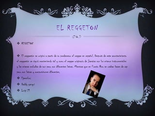 EL REGGETON
 REGGETON
 El reggaetón se originó a partir de su predecesor el reggae en español. Después de este acontecimiento
el reggaetón se siguió manteniendo tal y como el reggae originario de Jamaica con los mismos instrumentales
y las mismas melodías de voz pero con diferentes letras. Mientras que en Puerto Rico se usaban bases de rap
pero con letras y composiciones diferentes.
 Ejemplos:
 Daddy yanqui
 Luigi 21
 