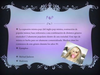 POP
 La expresión música pop (del inglés pop música, contracción de
popular música) hace referencia a una combinación de distintos géneros
musicales1 2 altamente populares dentro de una sociedad. Este tipo de
música es hecha para ser altamente comercializada. Muchos citan los
comienzos de este género durante los años 50.
 Ejemplos:
 Michael Jackson
 Madonna
 