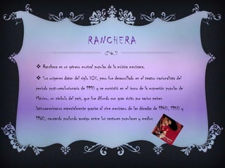 RANCHERA
 Ranchera es un género musical popular de la música mexicana.
 Sus orígenes datan del siglo XIX, pero fue desarrollado en el teatro nacionalista del
período post-revolucionario de 1910 y se convirtió en el ícono de la expresión popular de
México, un símbolo del país, que fue difundo con gran éxito por varios países
latinoamericanos especialmente gracias al cine mexicano de las décadas de 1940, 1950 y
1960, causando profundo arraigo entre los sectores populares y medios.
 
