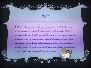 RAP
 El rap (también conocido en inglés como emceeing) es un tipo de Sprechgesang o
recitación rítmica de rimas, juegos de palabras y poesía surgido a mediados del siglo XX
entre la comunidad negra de los Estados Unidos. Es uno de los cuatro pilares fundamentales
de la cultura hip hop, de ahí que a menudo también se lo llame metonímicamente (y de
forma imprecisa) hip hop. Aunque puede interpretarse a capela, el rap va normalmente
acompañado por un fondo musical rítmico conocido con la voz inglesa beat. Los intérpretes
de rap son los MC, sigla en inglés de "maestro de ceremonias".
 