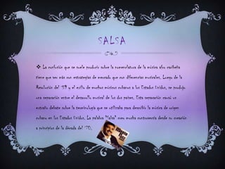 SALSA
 La confusión que se suele producir sobre la nomenclatura de la música afro caribeña
tiene que ver más con estrategias de mercado que con diferencias musicales. Luego de la
Revolución del `59 y el exilio de muchos músicos cubanos a los Estados Unidos, se produjo
una separación entre el desarrollo musical de los dos países. Esta separación causó un
extraño debate sobre la terminología que se utilizaba para describir la música de origen
cubano en los Estados Unidos. La palabra "Salsa" creo mucha controversia desde su creación
a principios de la década del `70.
 