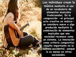Los individuos crean la
música mediante el uso
de un vocabulario de
elementos musicales
tradicionales. En la
composición —el principal
acto creativo en música—
se considera nuevo a algo
producido mediante la
combinación de elementos
musicales que una
sociedad reconoce como
un sistema. La innovación
como criterio compositivo
resulta importante en la
cultura occidental, aunque
lo es menos en otras
sociedades.
 