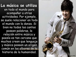 La música se utiliza
en todo el mundo para
acompañar a otras
actividades. Por ejemplo,
se suele relacionar en todo
el mundo con la danza. Si
bien no todos los cantos
poseen palabras, la
relación entre música y
poesía es tan cercana que
muchos creen que lenguaje
y música poseen un origen
común en los albores de la
historia de la humanidad.
 