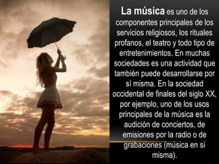 La música es uno de los
componentes principales de los
servicios religiosos, los rituales
profanos, el teatro y todo tipo de
entretenimientos. En muchas
sociedades es una actividad que
también puede desarrollarse por
sí misma. En la sociedad
occidental de finales del siglo XX,
por ejemplo, uno de los usos
principales de la música es la
audición de conciertos, de
emisiones por la radio o de
grabaciones (música en sí
misma).
 
