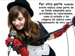 Por otra parte también
existe música como parte de
un fondo adaptable para
actividades no relacionadas,
como el estudio o las
compras (la música como
complemento de otra cosa).
 