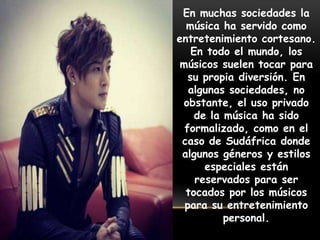 En muchas sociedades la
música ha servido como
entretenimiento cortesano.
En todo el mundo, los
músicos suelen tocar para
su propia diversión. En
algunas sociedades, no
obstante, el uso privado
de la música ha sido
formalizado, como en el
caso de Sudáfrica donde
algunos géneros y estilos
especiales están
reservados para ser
tocados por los músicos
para su entretenimiento
personal.
 