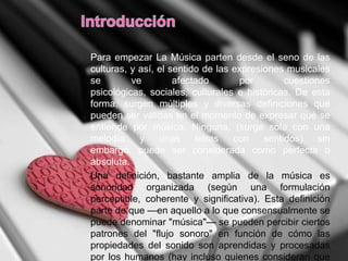 Para empezar La Música parten desde el seno de las
culturas, y así, el sentido de las expresiones musicales
se ve afectado por cuestiones
psicológicas, sociales, culturales e históricas. De esta
forma, surgen múltiples y diversas definiciones que
pueden ser válidas en el momento de expresar qué se
entiende por música. Ninguna, (surge sola con una
melodía y unas letras con sentidos) sin
embargo, puede ser considerada como perfecta o
absoluta.
Una definición, bastante amplia de la música es
sonoridad organizada (según una formulación
perceptible, coherente y significativa). Esta definición
parte de que —en aquello a lo que consensualmente se
puede denominar "música"— se pueden percibir ciertos
patrones del "flujo sonoro" en función de cómo las
propiedades del sonido son aprendidas y procesadas
por los humanos (hay incluso quienes consideran que
 