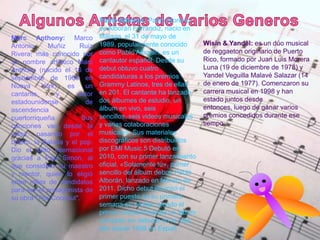 Pablo Alboran: Pablo Moreno
de Alborán Ferrándiz, nacio en
Málaga, el 31 de mayo de
1989, popularmente conocido
como Pablo Alborán, es un
cantautor español. Desde su
debut obtuvo cuatro
candidaturas a los premios
Grammy Latinos, tres de ellas
en 201. El cantante ha lanzado
dos álbumes de estudio, un
álbum en vivo, seis
sencillos, seis videos musicales
y varias colaboraciones
musicales. Sus materiales
discográficos son distribuidos
por EMI Music.5 Debutó en
2010, con su primer lanzamiento
oficial, «Solamente tú», primer
sencillo del álbum debut, Pablo
Alborán, lanzado en febrero de
2011. Dicho debut alcanzó el
primer puesto en su primera
semana en ventas, siendo el
primer solista firmando un álbum
completo en debutar en lo más
alto desde 1998 en Españ
Marc Anthony: Marco
Antonio Muñiz Ruiz
Rivera, más conocido por
su nombre artístico Marc
Anthony (nacido el 16 de
septiembre de 1968 en
Nueva York) es un
cantante y actor
estadounidense de
ascendencia
puertorriqueña. Sus
canciones van desde la
salsa, pasando por el
bolero, la Balada y el pop.
Dio el salto internacional
gracias a Paul Simon, al
que considera su maestro
y mentor, quien lo eligió
entre miles de candidatos
para ser el protagonista de
su obra "The Coconut".
Wisin & Yandel: es un dúo musical
de reggaeton originario de Puerto
Rico, formado por Juan Luis Morera
Luna (19 de diciembre de 1978) y
Yandel Veguilla Malavé Salazar (14
de enero de 1977). Comenzaron su
carrera musical en 1998 y han
estado juntos desde
entonces, luego de ganar varios
premios concedidos durante ese
tiempo.
 