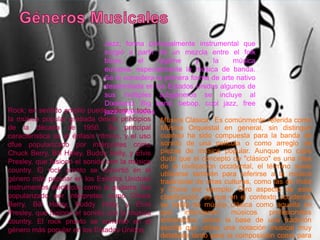 Rock; en sentido amplio puede referir a toda
la música popular grabada desde principios
de la década de 1950. Su principal
característica es el énfasis rítmico, y el uso
dfue popularizado por intérpretes como
Chuck Berry, Bill Haley, Buddy Holly, y Elvis
Presley, que fusionó el sonido con la música
country. El rock pronto se convirtió en el
género más popular en los Estados Unidose
instrumentos eléctricos como la guitarra. fue
popularizado por intérpretes como Chuck
Berry, Bill Haley, Buddy Holly, y Elvis
Presley, que fusionó el sonido con la música
country. El rock pronto se convirtió en el
género más popular en los Estados Unidos
Música Clásica: Es comúnmente referida como
Música Orquestal en general, sin distinguir
cuando ha sido compuesta para la banda de
sonido de una película o como arreglo de
piezas de música popular. Aunque no cabe
duda que el concepto de "clásico" es una idea
de la civilización occidental, el término suele
utilizarse también para referirse a la música
tradicional de otras culturas, como las de India
y China por ejemplo. Otro aspecto de esta
clasificación, es que en el contexto occidental
se habla de música clásica como aquella en
que intervienen músicos profesionales
entrenados, sobre la base de una tradición
escrita que utiliza una notación musical muy
detallada tanto para la composición como para
Jazz; forma principalmente instrumental que
surgió a partir de un mezcla entre el folk
blues, el ragtime y la música
europea, especialmente la música de banda.
Se lo considera la primera forma de arte nativo
desarrollada en los Estados Unidos algunos de
sus múltiples subgéneros se incluye al
Dixieland, Big band, bebop, cool jazz, free
jazz, entre otros.
 