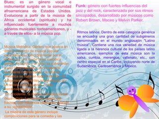 Blues; es un género vocal e
instrumental surgido en la comunidad
afroamericana de Estados Unidos.
Evoluciona a partir de la música de
África occidental (spirituals) y ha
influenciado fuertemente a muchos
géneros musicales norteamericanos, y -
a través de ellos- a la música pop.
Música Melódica: Género que abarca un
amplio conjunto de música popular
caracterizada primordialmente por el
énfasis en una fuerte línea melódica
solista. El tempo y el ritmo se subordinan
a esa línea melódica, por lo general
fácilmente memorizable. La música
melódica se halla en todo el mundo, en
subgéneros diferentes interpretados por
un solista, una orquesta, o una
combinación de ambos.
En occidente, la música melódica se ha
desarrollado fuertemente a partir del
folclore, con influencia clásica en relación
a su orquestación.
La música de este género incluye
composiciones para la comedia y las
Funk: género con fuertes influencias del
jazz y del rock, caracterizado por sus ritmos
sincopados, desarrollado por músicos como
Robert Brown, Maceo y Melvin Parker.
Ritmos latinos: Dentro de esta categoría genérica
se encuadra una gran cantidad de subgéneros
denominados en el mundo anglosajón "Latino
música". Contiene una rica variedad de música
ligada a la herencia cultural de los países latino
americanos, ejemplos de esta música son la
salsa, cumbia, merengue, vallenato, etc., con
centro especial en el Caribe, incluyendo norte de
Sudamérica, Centroamérica y México.
 