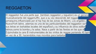 REGGAETON
El reggaeton fue una parte que (tambien reggaeton y regueton) es un genero
musicalvariante del raggamuffin, que a su vez desciende del reggae
jamaiquino,influenciado por el hip hop de las zonas de Miami, Los angeles y
NuevaYork latino. ademas es una de las particularidades del reggaeton son
sus letras en loshablas locales del espaÃ±ol y su influencia de otros estilos
latinos,como la bomba y la salsa. Nace a partir de las fiestas en las que el
DJpinchaba la cara B instrumentales de los vinilos de reggae poniendo 45 bpm
en vez de a 30, haciendolos mas movidos para bailarlos

 