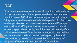 RAP
El rap es el elemento musical vocal principal de la cultura
hip hop.la historia no ha empezado a decir que desde un
principio era el MC elque presentaba y acompaÃ±aba al
DJ, que era, realmente la estrella delespectaculo. Pero hoy
en dia, podriamos decir que casi siempre es el DJel que
acompaÃ±a al MC, y muchas veces ni aparece. que el
termino rap proviene del ingles, idioma en el que significa
criticar severamente.Tambien se ha sugerido que pudiera
ser un acronimo de la expresion en ingles rhythm and
poetry (ritmo y poesia). otros posibles acronimos son"
retupnas afroamericana protestal" o "revolucion .

 
