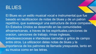 BLUES
El Blues es un estilo musical vocal e instrumental,que fue
basado en lautilizacion de notas de blues y de un patron
repetitivo, que sueleseguir una estructura de doce compases.
En Estados Unidos se desarrollo en las comunidades
afroamericanas, a traves de los espirituales,canciones de
oracion, canciones de trabajo, rimas inglesas,
baladasescocesas e irlandesas narradas y gritos de campo
entre otros. La utilizacion delas notas de blues y la
importancia de los patrones de llamada yrespuesta, tanto en
su musica como en las letras.

 