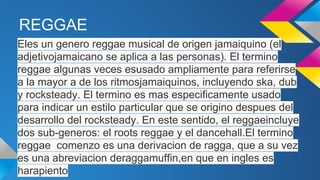REGGAE
Eles un genero reggae musical de origen jamaiquino (el
adjetivojamaicano se aplica a las personas). El termino
reggae algunas veces esusado ampliamente para referirse
a la mayor a de los ritmosjamaiquinos, incluyendo ska, dub
y rocksteady. El termino es mas especificamente usado
para indicar un estilo particular que se origino despues del
desarrollo del rocksteady. En este sentido, el reggaeincluye
dos sub-generos: el roots reggae y el dancehall.El termino
reggae comenzo es una derivacion de ragga, que a su vez
es una abreviacion deraggamuffin,en que en ingles es
harapiento

 