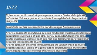 JAZZ
El jazz es un estilo musical que enpezo a nacer a finales del siglo XIX
enEstados Unidos y que se expande de forma global a lo largo de todo
elsiglo XX.
La historia del jazz se caracteriza por dos rasgos fundamentales:
* Por su constante asimilacion de otras tendencias musicalesestilostica o
culturalmente ajenas a el; por otro, por su capacidad degenerar otros
estilos musicales, como el rock and roll, que terminaronpor evolucionar
de forma independiente al jazz.
* Por la sucesion de forma ininterrumpida de un numeroso conjunto
desubestilos que, vistos en aquella epoca en perspectiva, manifiestan
entre algunos deellos enormes diferencias musicales

 