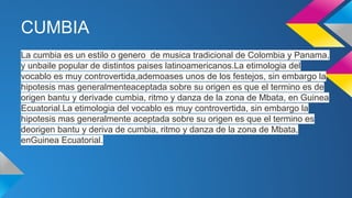CUMBIA
La cumbia es un estilo o genero de musica tradicional de Colombia y Panama,
y unbaile popular de distintos paises latinoamericanos.La etimologia del
vocablo es muy controvertida,ademoases unos de los festejos, sin embargo la
hipotesis mas generalmenteaceptada sobre su origen es que el termino es de
origen bantu y derivade cumbia, ritmo y danza de la zona de Mbata, en Guinea
Ecuatorial.La etimologia del vocablo es muy controvertida, sin embargo la
hipotesis mas generalmente aceptada sobre su origen es que el termino es
deorigen bantu y deriva de cumbia, ritmo y danza de la zona de Mbata,
enGuinea Ecuatorial.

 