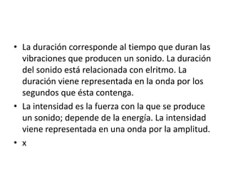 • La duración corresponde al tiempo que duran las
vibraciones que producen un sonido. La duración
del sonido está relacionada con elritmo. La
duración viene representada en la onda por los
segundos que ésta contenga.
• La intensidad es la fuerza con la que se produce
un sonido; depende de la energía. La intensidad
viene representada en una onda por la amplitud.
• x

 