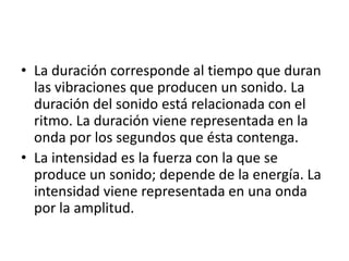 • La duración corresponde al tiempo que duran
las vibraciones que producen un sonido. La
duración del sonido está relacionada con el
ritmo. La duración viene representada en la
onda por los segundos que ésta contenga.
• La intensidad es la fuerza con la que se
produce un sonido; depende de la energía. La
intensidad viene representada en una onda
por la amplitud.

 