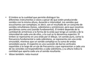 • El timbre es la cualidad que permite distinguir los
diferentes instrumentos o voces a pesar de que estén produciendo
sonidos con la misma altura, duración e intensidad. Los sonidos que
escuchamos son complejos; es decir, son el resultado de un conjunto de
sonidos simultáneos (tonos, sobretonos y armónicos), pero que nosotros
percibimos como uno (sonido fundamental). El timbre depende de la
cantidad de armónicos o la forma de la onda que tenga un sonido y de la
intensidad de cada uno de ellos, a lo cual se lo denomina espectro. El
timbre se representa en una onda por el dibujo. Un sonido puro, como la
frecuencia fundamental o cada sobretono, se representa con una onda
sinusoidal, mientras que un sonido complejo es la suma de ondas
senoidales puras. El espectro es una sucesión de barras verticales
repartidas a lo largo de un eje de frecuencia y que representan a cada una
de las senoides correspondientes a cada sobretono, y su altura indica la
cantidad que aporta cada una al sonido resultante.
• Véase también: nota musical

 