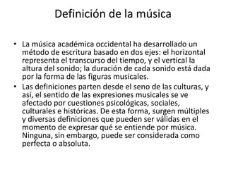 Definición de la música
• La música académica occidental ha desarrollado un
método de escritura basado en dos ejes: el horizontal
representa el transcurso del tiempo, y el vertical la
altura del sonido; la duración de cada sonido está dada
por la forma de las figuras musicales.
• Las definiciones parten desde el seno de las culturas, y
así, el sentido de las expresiones musicales se ve
afectado por cuestiones psicológicas, sociales,
culturales e históricas. De esta forma, surgen múltiples
y diversas definiciones que pueden ser válidas en el
momento de expresar qué se entiende por música.
Ninguna, sin embargo, puede ser considerada como
perfecta o absoluta.

 