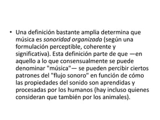 • Una definición bastante amplia determina que
música es sonoridad organizada (según una
formulación perceptible, coherente y
significativa). Esta definición parte de que —en
aquello a lo que consensualmente se puede
denominar "música"— se pueden percibir ciertos
patrones del "flujo sonoro" en función de cómo
las propiedades del sonido son aprendidas y
procesadas por los humanos (hay incluso quienes
consideran que también por los animales).

 