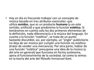 • Hoy en día es frecuente trabajar con un concepto de
música basado en tres atributos esenciales: que
utiliza sonidos, que es un producto humano (y en este
sentido, artificial) y que predomina la función estética. Si
tomáramos en cuenta solo los dos primeros elementos de
la definición, nada diferenciaría a la música del lenguaje. En
cuanto a la función "estética", se trata de un punto
bastante discutible; así, por ejemplo, un "jingle" publicitario
no deja de ser música por cumplir una función no estética
(tratar de vender una mercancía). Por otra parte, hablar de
una función "estética" presupone una idea de la música (y
del arte en general) que funciona en forma autónoma,
ajena al funcionamiento de la sociedad, tal como la vemos
en la teoría del arte del filósofo Immanuel Kant.

 